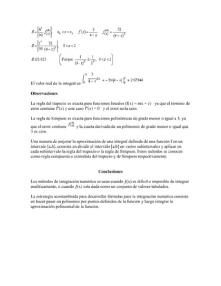 El valor real de la integral es
Observaciones
La regla del trapecio es exacta para funciones lineales (f(x) = mx + c) ya que el término de
error contiene f''(z) y este caso f''(x) = 0 y el error sería cero.
La regla de Simpson es exacta para funciones polinómicas de grado menor o igual a 3, ya
que el error contiene y la cuarta derivada de un polinomio de grado menor o igual que
3 es cero.
Una manera de mejorar la aproximación de una integral definida de una función f en un
intervalo [a,b], consiste en dividir el intervalo [a,b] en varios subintervalos y aplicar en
cada subintervalo la regla del trapecio o la regla de Simpson. Estos métodos se conocen
como regla compuesta o extendida del trapecio y de Simpson respectivamente.
Conclusiones
Los métodos de integración numérica se usan cuando ƒ(x) es difícil o imposible de integrar
analíticamente, o cuando ƒ(x) esta dada como un conjunto de valores tabulados.
La estrategia acostumbrada para desarrollar fórmulas para la integración numérica consiste
en hacer pasar un polinomio por puntos definidos de la función y luego integrar la
aproximación polinomial de la función.
 