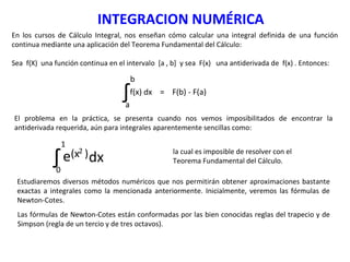 INTEGRACION NUMÉRICA
En los cursos de Cálculo Integral, nos enseñan cómo calcular una integral definida de una función
continua mediante una aplicación del Teorema Fundamental del Cálculo:
Sea f(X) una función continua en el intervalo [a , b] y sea F(x) una antiderivada de f(x) . Entonces:
∫a
b
f(x) dx = F(b) - F(a)
El problema en la práctica, se presenta cuando nos vemos imposibilitados de encontrar la
antiderivada requerida, aún para integrales aparentemente sencillas como:
∫0
1
dxe(x )2 la cual es imposible de resolver con el
Teorema Fundamental del Cálculo.
Estudiaremos diversos métodos numéricos que nos permitirán obtener aproximaciones bastante
exactas a integrales como la mencionada anteriormente. Inicialmente, veremos las fórmulas de
Newton-Cotes.
Las fórmulas de Newton-Cotes están conformadas por las bien conocidas reglas del trapecio y de
Simpson (regla de un tercio y de tres octavos).
 