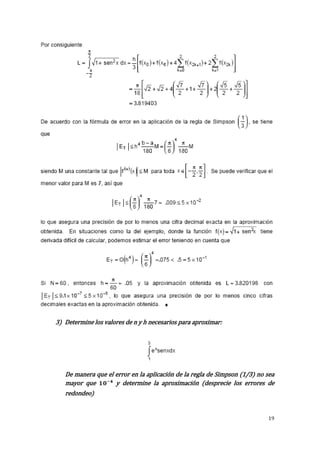 19 
3) Determine los valores de n y h necesarios para aproximar: 
De manera que el error en la aplicación de la regla de Simpson (1/3) no sea 
mayor que y determine la aproximación (desprecie los errores de 
redondeo) 
 