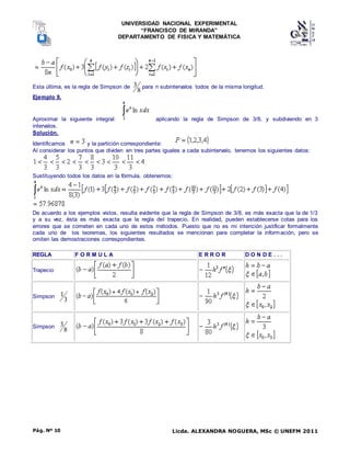 UNIVERSIDAD NACIONAL EXPERIMENTAL
“FRANCISCO DE MIRANDA”
DEPARTAMENTO DE FISICA Y MATEMÁTICA
Licda. ALEXANDRA NOGUERA, MSc © UNEFM 2011
Pág. Nº 10
Esta última, es la regla de Simpson de
8
3 para n subintervalos todos de la misma longitud.
Ejemplo 9.
Aproximar la siguiente integral: aplicando la regla de Simpson de 3/8, y subdiviendo en 3
intervalos.
Solución.
Identificamos y la partición correspondiente:
Al considerar los puntos que dividen en tres partes iguales a cada subintervalo, tenemos los siguientes datos:
Sustituyendo todos los datos en la fórmula, obtenemos:
De acuerdo a los ejemplos vistos, resulta evidente que la regla de Simpson de 3/8, es más exacta que la de 1/3
y a su vez, ésta es más exacta que la regla del trapecio. En realidad, pueden establecerse cotas para los
errores que se cometen en cada uno de estos métodos. Puesto que no es mi intención justificar formalmente
cada uno de los teoremas, los siguientes resultados se mencionan para completar la información, pero se
omiten las demostraciones correspondientes.
REGLA F O R M U L A E R R O R D O N D E . . .
Trapecio
Simpson
3
1
Simpson
8
3
 