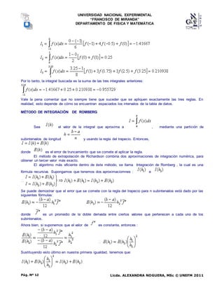 UNIVERSIDAD NACIONAL EXPERIMENTAL
“FRANCISCO DE MIRANDA”
DEPARTAMENTO DE FISICA Y MATEMÁTICA
Licda. ALEXANDRA NOGUERA, MSc © UNEFM 2011
Pág. Nº 12
Por lo tanto, la integral buscada es la suma de las tres integrales anteriores:
Vale la pena comentar que no siempre tiene que suceder que se apliquen exactamente las tres reglas. En
realidad, esto depende de cómo se encuentran espaciados los intervalos de la tabla de datos.
MÉTODO DE INTEGRACIÓN DE ROMBERG
Sea el valor de la integral que aproxima a , mediante una partición de
subintervalos de longitud y usando la regla del trapecio. Entonces,
donde es el error de truncamiento que se comete al aplicar la regla.
El método de extrapolación de Richardson combina dos aproximaciones de integración numérica, para
obtener un tercer valor más exacto.
El algoritmo más eficiente dentro de éste método, se llama Integración de Romberg , la cual es una
fórmula recursiva. Supongamos que tenemos dos aproximaciomnes : e
Se puede demostrar que el error que se comete con la regla del trapecio para n subintervalos está dado por las
siguientes fórmulas:
donde es un promedio de la doble derivada entre ciertos valores que pertenecen a cada uno de los
subintervalos.
Ahora bien, si suponemos que el valor de es constante, entonces :
Sustituyendo esto último en nuestra primera igualdad, tenemos que:
 
