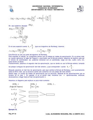 UNIVERSIDAD NACIONAL EXPERIMENTAL
“FRANCISCO DE MIRANDA”
DEPARTAMENTO DE FISICA Y MATEMÁTICA
Licda. ALEXANDRA NOGUERA, MSc © UNEFM 2011
Pág. Nº 13
De aquí podemos despejar :
En el caso especial cuando
2
1
2
h
h  (que es el algoritmo de Romberg), tenemos :
Esta fórmula es solo una parte del algoritmo de Romberg.
Para entender el método, es conveniente pensar que se trabaja en niveles de aproximación. En un primer nivel,
es cuando aplicamos la regla del Trapecio, y para poder usar la fórmula anterior, debemos de duplicar cada vez
el número de subintervalos: así, podemos comenzar con un subintervalo, luego con dos, cuatro, ocho, etc,
hasta donde se desee.
Posteriormente, pasamos al segundo nivel de aproximación, que es donde se usa la fórmula anterior, tomando
las parejas contiguas de aproximación del nivel anterior, y que corresponden cuando
2
1
2
h
h  .
Después pasamos al nivel tres de aproximación, pero aquí cambia la fórmula de Romberg, y así sucesivamente
hasta el último nivel, que se alcanza cuando solo contamos con una pareja del nivel anterior.
Desde luego, el número de niveles de aproximación que se alcanzan, depende de las aproximaciones que se
hicieron en el nivel 1. En general, si en el primer nivel, iniciamos con n aproximaciones, entonces
alcanzaremos a llegar hasta el nivel de aproximación n.
Hacemos un diagrama para explicar un poco más lo anterior.
Ejemplo 12.
 