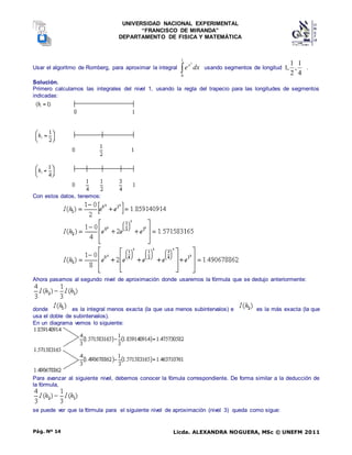 UNIVERSIDAD NACIONAL EXPERIMENTAL
“FRANCISCO DE MIRANDA”
DEPARTAMENTO DE FISICA Y MATEMÁTICA
Licda. ALEXANDRA NOGUERA, MSc © UNEFM 2011
Pág. Nº 14
Usar el algoritmo de Romberg, para aproximar la integral dx
ex

1
0
2
usando segmentos de longitud
4
1
,
2
1
,
1 .
Solución.
Primero calculamos las integrales del nivel 1, usando la regla del trapecio para las longitudes de segmentos
indicadas:
Con estos datos, tenemos:
Ahora pasamos al segundo nivel de aproximación donde usaremos la fórmula que se dedujo anteriormente:
donde es la integral menos exacta (la que usa menos subintervalos) e es la más exacta (la que
usa el doble de subintervalos).
En un diagrama vemos lo siguiente:
Para avanzar al siguiente nivel, debemos conocer la fómula correspondiente. De forma similar a la deducción de
la fórmula,
se puede ver que la fórmula para el siguiente nivel de aproximación (nivel 3) queda como sigue:
 