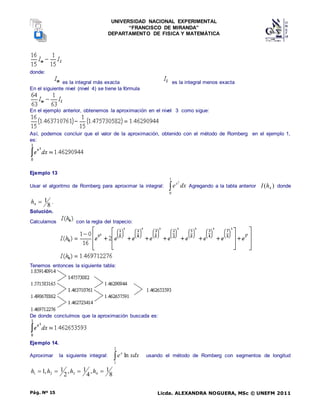 UNIVERSIDAD NACIONAL EXPERIMENTAL
“FRANCISCO DE MIRANDA”
DEPARTAMENTO DE FISICA Y MATEMÁTICA
Licda. ALEXANDRA NOGUERA, MSc © UNEFM 2011
Pág. Nº 15
donde:
es la integral más exacta es la integral menos exacta
En el siguiente nivel (nivel 4) se tiene la fórmula
En el ejemplo anterior, obtenemos la aproximación en el nivel 3 como sigue:
Así, podemos concluir que el valor de la aproximación, obtenido con el método de Romberg en el ejemplo 1,
es:
Ejemplo 13
Usar el algoritmo de Romberg para aproximar la integral: 
1
0
2
dx
ex
Agregando a la tabla anterior )
( 4
h
I donde
8
1
4 
h .
Solución.
Calculamos con la regla del trapecio:
Tenemos entonces la siguiente tabla:
De donde concluímos que la aproximación buscada es:
Ejemplo 14.
Aproximar la siguiente integral: 
2
1
ln xdx
ex
usando el método de Romberg con segmentos de longitud
8
1
,
4
1
,
2
1
,
1 4
3
2
1 


 h
h
h
h
 