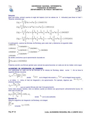 UNIVERSIDAD NACIONAL EXPERIMENTAL
“FRANCISCO DE MIRANDA”
DEPARTAMENTO DE FISICA Y MATEMÁTICA
Licda. ALEXANDRA NOGUERA, MSc © UNEFM 2011
Pág. Nº 16
Solución.
Igual que arriba, primero usamos la regla del trapecio (con los valores de h indicados) para llenar el nivel 1.
Tenemos entonces que:
A continuación, usamos las fórmulas de Romberg para cada nivel y obtenemos la siguiente tabla:
De donde concluímos que la aproximación buscada es:
Podemos escribir una fórmula general para calcular las aproximaciones en cada uno de los niveles como sigue:
ALGORITMO DE INTEGRACIÓN DE ROMBERG
Los coeficientes en cada una de las fórmulas en el método de Romberg, deben sumar 1. Así se tiene la
siguiente fórmula recursiva:
donde: es la integral más exacta, y, es la integral menos exacta
y el indice k indica el nivel de integración o de aproximación. Por ejemplo, digamos que ,
entonces tenemos:
que es nuestra fórmula del nivel 2 de aproximación.
Como todo proceso iterativo, éste se detiene cuando se obtiene una aproximación suficientemente buena. En
este caso se pide que:
donde es la cota suficiente.
Ejemplo 15.
Aplicar el algoritmo de integración de Romberg a la integral:
tomando
 