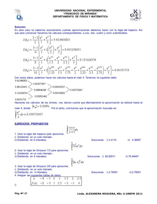 UNIVERSIDAD NACIONAL EXPERIMENTAL
“FRANCISCO DE MIRANDA”
DEPARTAMENTO DE FISICA Y MATEMÁTICA
Licda. ALEXANDRA NOGUERA, MSc © UNEFM 2011
Pág. Nº 17
Solución.
En este caso no sabemos exactamente cuantas aproximaciones debemos hacer con la regla del trapecio. Así
que para comenzar hacemos los cálculos correspondientes a uno, dos, cuatro y ocho subintervalos:
Con estos datos, podemos hacer los cálculos hasta el nivel 4. Tenemos la siguiente tabla:
Haciendo los cálculos de los errores, nos damos cuenta que efectivamente la aproximación se obtiene hasta el
nivel 4, donde . Por lo tanto, concluimos que la aproximación buscada es:
EJERCICIOS PROPUESTOS
1. Usar la regla del trapecio para aproximar,
i) Dividiendo en un solo intervalo.
ii) Dividiendo en 6 intervalos. Soluciones: i) 3.4115 ii) 0.36907
2. Usar la regla de Simpson 1/3 para aproximar,
i) Dividiendo en un solo intervalo.
ii) Dividiendo en 4 intervalos. Soluciones: i) 82.60511 ii) 76.94497
3. Usar la regla de Simpson 3/8 para aproximar,
i) Dividiendo en un solo intervalo.
ii) Dividiendo en 4 intervalos. Soluciones: i) 2.76591 ii) 2.76501
4. Integrar las siguientes tablas de datos:
i)
 