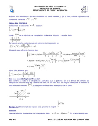 UNIVERSIDAD NACIONAL EXPERIMENTAL
“FRANCISCO DE MIRANDA”
DEPARTAMENTO DE FISICA Y MATEMÁTICA
Licda. ALEXANDRA NOGUERA, MSc © UNEFM 2011
Pág. Nº 3
Nosotros nos remitiremos a estudiar únicamente las formas cerradas, y por lo tanto, siempre suponemos que
conocemos los valores y .
REGLA DEL TRAPECIO
Corresponde al caso donde , es decir :
donde es un polinomio de interpolación (obviamente de grado 1) para los datos:
Del capítulo anterior, sabemos que este polinomio de interpolación es:
Integrando este polinomio, tenemos que:
Por lo tanto, tenemos que:
Que es la conocida Regla del Trapecio?.
Este nombre se debe a la interpretación geométrica que le podemos dar a la fórmula. El polinomio de
interpolación para una tabla que contiene dos datos, es una línea recta. La integral, corresponde al área bajo la
línea recta en el intervalo , que es precisamente el área del trapecio que se forma.
Ejemplo 1: Utilizar la regla del trapecio para aproximar la integral:
Solución.
Usamos la fórmula directamente con los siguientes datos:
2
)
(
.
1
,
0 x
e
x
f
b
a 

 Por lo tanto tenemos que:
 