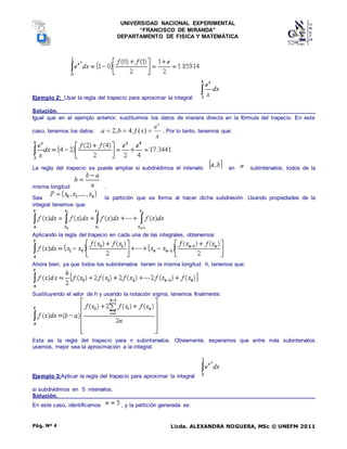 UNIVERSIDAD NACIONAL EXPERIMENTAL
“FRANCISCO DE MIRANDA”
DEPARTAMENTO DE FISICA Y MATEMÁTICA
Licda. ALEXANDRA NOGUERA, MSc © UNEFM 2011
Pág. Nº 4
Ejemplo 2: Usar la regla del trapecio para aproximar la integral:
Solución.
Igual que en el ejemplo anterior, sustituímos los datos de manera directa en la fórmula del trapecio. En este
caso, tenemos los datos:
x
e
x
f
b
a
x


 )
(
.
4
,
2 . Por lo tanto, tenemos que:
La regla del trapecio se puede ampliar si subdividimos el intervalo en subintervalos, todos de la
misma longitud .
Sea la partición que se forma al hacer dicha subdivisión. Usando propiedades de la
integral tenemos que:
Aplicando la regla del trapecio en cada una de las integrales, obtenemos:
Ahora bien, ya que todos los subintervalos tienen la misma longitud h, tenemos que:
Sustituyendo el valor de h y usando la notación sigma, tenemos finalmente:
Esta es la regla del trapecio para n subintervalos. Obviamente, esperamos que entre más subintervalos
usemos, mejor sea la aproximación a la integral.
Ejemplo 3:Aplicar la regla del trapecio para aproximar la integral
si subdividimos en 5 intervalos.
Solución.
En este caso, identificamos , y la partición generada es:
 
