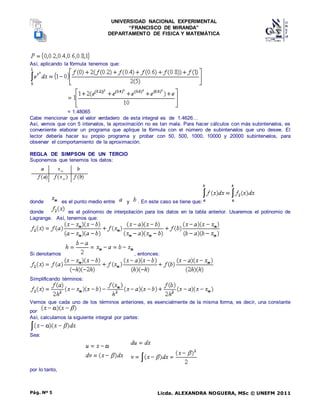 UNIVERSIDAD NACIONAL EXPERIMENTAL
“FRANCISCO DE MIRANDA”
DEPARTAMENTO DE FISICA Y MATEMÁTICA
Licda. ALEXANDRA NOGUERA, MSc © UNEFM 2011
Pág. Nº 5
Así, aplicando la fórmula tenemos que:
= 1.48065
Cabe mencionar que el valor verdadero de esta integral es de 1.4626…
Así, vemos que con 5 intervalos, la aproximación no es tan mala. Para hacer cálculos con más subintervalos, es
conveniente elaborar un programa que aplique la fórmula con el número de subintervalos que uno desee. El
lector debería hacer su propio programa y probar con 50, 500, 1000, 10000 y 20000 subintervalos, para
observar el comportamiento de la aproximación.
REGLA DE SIMPSON DE UN TERCIO
Suponemos que tenemos los datos:
donde es el punto medio entre y . En este caso se tiene que:
donde es el polinomio de interpolación para los datos en la tabla anterior. Usaremos el polinomio de
Lagrange. Así, tenemos que:
Si denotamos , entonces:
Simplificando términos:
Vemos que cada uno de los términos anteriores, es esencialmente de la misma forma, es decir, una constante
por
Así, calculamos la siguiente integral por partes:
Sea:
por lo tanto,
 