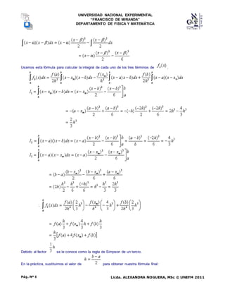 UNIVERSIDAD NACIONAL EXPERIMENTAL
“FRANCISCO DE MIRANDA”
DEPARTAMENTO DE FISICA Y MATEMÁTICA
Licda. ALEXANDRA NOGUERA, MSc © UNEFM 2011
Pág. Nº 6
Usamos esta fórmula para calcular la integral de cada uno de los tres términos de .
Debido al factor se le conoce como la regla de Simpson de un tercio.
En la práctica, sustituimos el valor de para obtener nuestra fórmula final:
 