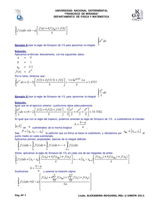UNIVERSIDAD NACIONAL EXPERIMENTAL
“FRANCISCO DE MIRANDA”
DEPARTAMENTO DE FISICA Y MATEMÁTICA
Licda. ALEXANDRA NOGUERA, MSc © UNEFM 2011
Pág. Nº 7
Ejemplo 4:Usar la regla de Simpson de 1/3 para aproximar la integral:
Solución.
Aplicamos la fórmula directamente, con los siguientes datos:
Por lo tanto, tenemos que:
Ejemplo 5:Usar la regla de Simpson de 1/3, para aproximar la integral:
Solución.
Igual que en el ejercicio anterior, sustituimos datos adecuadamente:
Al igual que con la regla del trapecio, podemos extender la regla de Simpson de 1/3, si subdividimos el intervalo
en subintervalos de la misma longitud .
Sea la partición que se forma al hacer la subdivisión, y denotemos por el
punto medio en cada subintervalo.
Aplicamos primero propiedades básicas de la integral definida:
Ahora, aplicamos la regla de Simpson de 1/3, en cada una de las integrales de arriba:
Sustituímos y usamos la notación sigma:
 