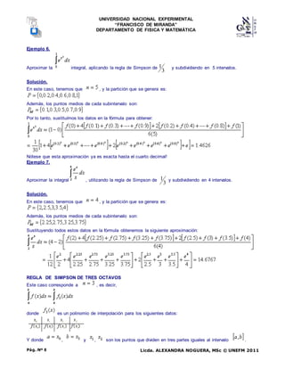 UNIVERSIDAD NACIONAL EXPERIMENTAL
“FRANCISCO DE MIRANDA”
DEPARTAMENTO DE FISICA Y MATEMÁTICA
Licda. ALEXANDRA NOGUERA, MSc © UNEFM 2011
Pág. Nº 8
Ejemplo 6.
Aproximar la integral, aplicando la regla de Simpson de
3
1 y subdividiendo en 5 intervalos.
Solución.
En este caso, tenemos que , y la partición que se genera es:
Además, los puntos medios de cada subintervalo son:
Por lo tanto, sustituímos los datos en la fórmula para obtener:
Nótese que esta aproximación ya es exacta hasta el cuarto decimal!
Ejemplo 7.
Aproximar la integral , utilizando la regla de Simpson de
3
1 y subdividiendo en 4 intervalos.
Solución.
En este caso, tenemos que , y la partición que se genera es:
Además, los puntos medios de cada subintervalo son:
Sustituyendo todos estos datos en la fórmula obtenemos la siguiente aproximación:
REGLA DE SIMPSON DE TRES OCTAVOS
Este caso corresponde a , es decir,
donde es un polinomio de interpolación para los siguientes datos:
Y donde , y , son los puntos que dividen en tres partes iguales al intervalo .
 