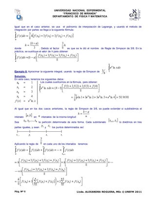 UNIVERSIDAD NACIONAL EXPERIMENTAL
“FRANCISCO DE MIRANDA”
DEPARTAMENTO DE FISICA Y MATEMÁTICA
Licda. ALEXANDRA NOGUERA, MSc © UNEFM 2011
Pág. Nº 9
Igual que en el caso anterior, se usa el polinomio de interpolación de Lagrange, y usando el método de
integración por partes se llega a la siguiente fórmula:
donde . Debido al factor es que se le dió el nombre de Regla de Simpson de 3/8. En la
práctica, se sustituye el valor de h para obtener:
Ejemplo 8: Aproximar la siguiente integral, usando la regla de Simpson de
8
3 :
Solución.
En este caso, tenemos los siguientes datos:
Los cuales sustituimos en la fórmula, para obtener:
Al igual que en los dos casos anteriores, la regla de Simpson de 3/8, se puede extender si subdividimos el
intervalo en intervalos de la misma longitud .
Sea la partición determinada de esta forma. Cada subintervalo lo dividimos en tres
partes iguales, y sean y los puntos determinados así:
Aplicando la regla de en cada uno de los intervalos tenemos:
 