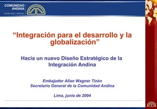 “Integración para el desarrollo y la
           globalización”

  Hacia un nuevo Diseño Estratégico de la
            Integración Andina


           Embajador Allan Wagner Tizón
     Secretario General de la Comunidad Andina

                Lima, junio de 2004
 
