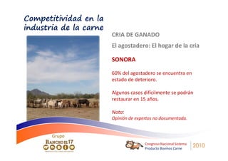 Competitividad en la
industria de la carne
                        CRIA DE GANADO
                        El agostadero: El hogar de la cría

                        SONORA

                        60% del agostadero se encuentra en
                        estado de deterioro.

                        Algunos casos difícilmente se podrán
                        restaurar en 15 años.

                        Nota:
                        Opinión de expertos no documentada.


       Grupo
                                       Congreso Nacional Sistema
                                       Producto Bovinos Carne
                                                                   2010
 