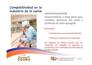 Competitividad en la
industria de la carne
                        INDUSTRIALIZACIÓN
                        Financiamiento a largo plazo para
                        sacrificio, deshuese del canal y
                        productos de valor agregado
                        Necesidades:

                            • Infraestructura para la industrialización.

                            • Intereses competitivos y a largo plazo .

                        Los márgenes de utilidad actuales, aún con
                        reinversión de utilidades no permiten el
                        crecimiento con la velocidad que demanda los
                        tiempos actuales.

       Grupo
                                         Congreso Nacional Sistema
                                         Producto Bovinos Carne
                                                                     2010
 
