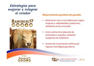 Estrategias para
mejorar e integrar
    al criador       Mejoramiento genético de ganado

                     • Determinar raza o cruza idónea por región,
                       respecto a: adaptabilidad, producción,
                       calidad de carne y mercado.

                     • Crear centros de producción de
                       sementales y vaquillas, mediante
                       trasplantes de embriones.

                     • Centros de inseminación artificial por
                       regiones estratégicas ganaderas.



        Grupo
                                       Congreso Nacional Sistema
                                       Producto Bovinos Carne
                                                                   2010
 