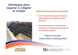 Estrategias para
mejorar e integrar
    al criador       Mejoramiento genético de ganado

                     • Crear financiamiento para centros de
                       inseminación para vaquillas o vacas
                       gestantes.

                     • Financiamiento para arrendamiento
                       financiero a 5-7 años para la compra de
                       sementales y vaquillas.

                              Objetivo principal:
                        Uniformidad y calidad genética


        Grupo
                                     Congreso Nacional Sistema
                                     Producto Bovinos Carne
                                                                 2010
 
