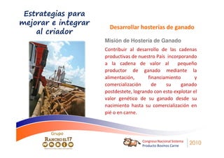 Estrategias para
mejorar e integrar
                       Desarrollar hosterías de ganado
    al criador
                     Misión de Hostería de Ganado
                     Contribuir al desarrollo de las cadenas
                     productivas de nuestro País incorporando
                     a la cadena de valor al          pequeño
                     productor de ganado mediante la
                     alimentación,      financiamiento        y
                     comercialización     de    su     ganado
                     postdestete, logrando con esto explotar el
                     valor genético de su ganado desde su
                     nacimiento hasta su comercialización en
                     pié o en carne.


        Grupo
                                      Congreso Nacional Sistema
                                      Producto Bovinos Carne
                                                                  2010
 