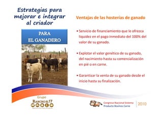 Estrategias para
mejorar e integrar   Ventajas de las hosterías de ganado
    al criador
                     • Servicio de financiamiento que le ofrezca
                       liquidez en el pago inmediato del 100% del
                       valor de su ganado.

                     • Explotar el valor genético de su ganado,
                       del nacimiento hasta su comercialización
                       en pié o en carne.

                     • Garantizar la venta de su ganado desde el
                       inicio hasta su finalización.



        Grupo
                                      Congreso Nacional Sistema
                                      Producto Bovinos Carne
                                                                  2010
 