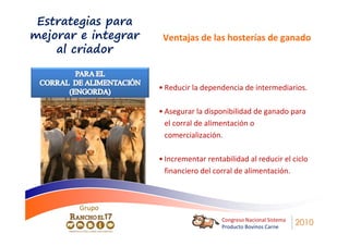 Estrategias para
mejorar e integrar    Ventajas de las hosterías de ganado
    al criador


                     • Reducir la dependencia de intermediarios.

                     • Asegurar la disponibilidad de ganado para
                       el corral de alimentación o
                       comercialización.

                     • Incrementar rentabilidad al reducir el ciclo
                       financiero del corral de alimentación.



        Grupo
                                        Congreso Nacional Sistema
                                        Producto Bovinos Carne
                                                                    2010
 
