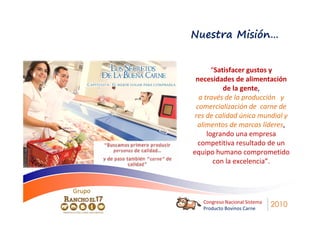 Nuestra Misión…


               “Satisfacer gustos y
         necesidades de alimentación
                   de la gente,
          a través de la producción y
         comercialización de carne de
         res de calidad única mundial y
          alimentos de marcas líderes,
             logrando una empresa
          competitiva resultado de un
        equipo humano comprometido
                con la excelencia”.


Grupo
           Congreso Nacional Sistema
           Producto Bovinos Carne
                                       2010
 
