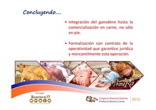 Concluyendo….
                • Integración del ganadero hasta la
                  comercialización en carne, no sólo
                  en pie.

                • Formalización con contrato de la
                  operatividad que garantice jurídica
                  y mercantilmente esta operación.




    Grupo
    Grupo
                                  Congreso Nacional Sistema
                                  Producto Bovinos Carne
                                                              2010
 