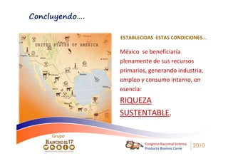 Concluyendo….

                ESTABLECIDAS ESTAS CONDICIONES...

                México se beneficiaría
                plenamente de sus recursos
                primarios, generando industria,
                empleo y consumo interno, en
                esencia:
                RIQUEZA
                SUSTENTABLE.

     Grupo
                         Congreso Nacional Sistema
                         Producto Bovinos Carne
                                                     2010
 
