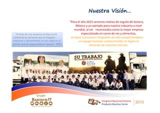 Nuestra Visión…
                                             “Para el año 2015 seremos motivo de orgullo de Sonora,
                                                 México y un ejemplo para nuestra industria a nivel
                                                mundial, al ser reconocidos como la mejor empresa
… “El éxito de una empresa se basa en la              especializada en carne de res y alimentos,
calidad de las personas que la integran…      en base a procesos integrados de alta competitividad y
máquinas y herramientas no son nada sin el          un equipo humano comprometido en lograr la
talento que las haga producir riqueza”…RZG                  devoción de nuestros clientes.




                    Grupo
                                                                    Congreso Nacional Sistema
                                                                    Producto Bovinos Carne
                                                                                                2010
 
