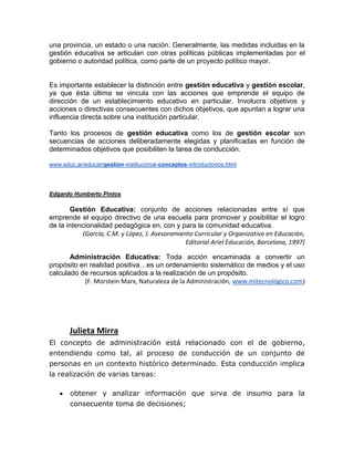 una provincia, un estado o una nación. Generalmente, las medidas incluidas en la
gestión educativa se articulan con otras políticas públicas implementadas por el
gobierno o autoridad política, como parte de un proyecto político mayor.


Es importante establecer la distinción entre gestión educativa y gestión escolar,
ya que ésta última se vincula con las acciones que emprende el equipo de
dirección de un establecimiento educativo en particular. Involucra objetivos y
acciones o directivas consecuentes con dichos objetivos, que apuntan a lograr una
influencia directa sobre una institución particular.

Tanto los procesos de gestión educativa como los de gestión escolar son
secuencias de acciones deliberadamente elegidas y planificadas en función de
determinados objetivos que posibiliten la tarea de conducción.

www.educ.ar/educar/gestion-institucional-conceptos-introductorios.html




Edgardo Humberto Pintos

        Gestión Educativa: conjunto de acciones relacionadas entre sí que
emprende el equipo directivo de una escuela para promover y posibilitar el logro
de la intencionalidad pedagógica en, con y para la comunidad educativa.
           (García, C.M. y López, J. Asesoramiento Curricular y Organizativo en Educación,
                                                Editorial Ariel Educación, Barcelona, 1997)

       Administración Educativa: Toda acción encaminada a convertir un
propósito en realidad positiva…es un ordenamiento sistemático de medios y el uso
calculado de recursos aplicados a la realización de un propósito.
           (F. Morstein Marx, Naturaleza de la Administración, www.mitecnológico.com)




       Julieta Mirra
El concepto de administración está relacionado con el de gobierno,
entendiendo como tal, al proceso de conducción de un conjunto de
personas en un contexto histórico determinado. Esta conducción implica
la realización de varias tareas:

       obtener y analizar información que sirva de insumo para la
       consecuente toma de decisiones;
 
