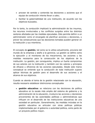 proveer de sentido y contenido las decisiones y acciones que el
     equipo de conducción intenta llevar a cabo;
     facilitar la gobernabilidad de una institución, de acuerdo con los
     objetivos buscados.


Por lo tanto, la conducción implicará la administración de los insumos,
los recursos involucrados y los conflictos surgidos entre los distintos
sectores afectados por las medidas ejecutadas. Esto permite definir a un
administrador como el encargado de planificar acciones y decisiones, y
prever las consecuencias que las decisiones tomadas pueden generar en
la institución y sus miembros.


El concepto de gestión, tal como se lo utiliza actualmente, proviene del
mundo de la empresa y atañe a la gerencia. La gestión se define como
la ejecución y el monitoreo de los mecanismos, las acciones y las
medidas necesarios para la consecución de los objetivos de la
institución. La gestión, por consiguiente, implica un fuerte compromiso
de sus actores con la institución y también con los valores y principios
de eficacia y eficiencia de las acciones ejecutadas. Desde este marco
conceptual se entiende que la conducción de toda institución supone
aplicar técnicas de gestión para el desarrollo de sus acciones y el
alcance de sus objetivos.

Cuando se aborda el tema de la gestión relacionado con la educación,
resulta necesario establecer distinciones conceptuales

     gestión educativa: se relaciona con las decisiones de política
     educativa en la escala más amplia del sistema de gobierno y la
     administración de la educación, involucra las acciones y decisiones
     provenientes de las autoridades políticas y administrativas que
     influyen en el desarrollo de las instituciones educativas de una
     sociedad en particular. Generalmente, las medidas incluidas en la
     gestión   educativa   se    articulan   con   otras   políticas   públicas
     implementadas por el gobierno o autoridad política, como parte de
     un proyecto político mayor.
 