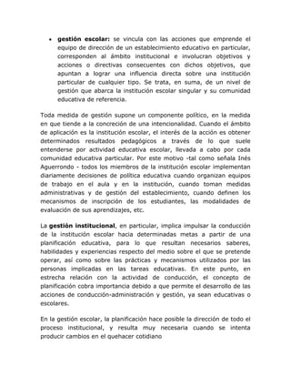 gestión escolar: se vincula con las acciones que emprende el
      equipo de dirección de un establecimiento educativo en particular,
      corresponden al ámbito institucional e involucran objetivos y
      acciones o directivas consecuentes con dichos objetivos, que
      apuntan a lograr una influencia directa sobre una institución
      particular de cualquier tipo. Se trata, en suma, de un nivel de
      gestión que abarca la institución escolar singular y su comunidad
      educativa de referencia.

Toda medida de gestión supone un componente político, en la medida
en que tiende a la concreción de una intencionalidad. Cuando el ámbito
de aplicación es la institución escolar, el interés de la acción es obtener
determinados resultados pedagógicos a través de lo que suele
entenderse por actividad educativa escolar, llevada a cabo por cada
comunidad educativa particular. Por este motivo -tal como señala Inés
Aguerrondo - todos los miembros de la institución escolar implementan
diariamente decisiones de política educativa cuando organizan equipos
de trabajo en el aula y en la institución, cuando toman medidas
administrativas y de gestión del establecimiento, cuando definen los
mecanismos de inscripción de los estudiantes, las modalidades de
evaluación de sus aprendizajes, etc.

La gestión institucional, en particular, implica impulsar la conducción
de la institución escolar hacia determinadas metas a partir de una
planificación educativa, para lo que resultan necesarios saberes,
habilidades y experiencias respecto del medio sobre el que se pretende
operar, así como sobre las prácticas y mecanismos utilizados por las
personas implicadas en las tareas educativas. En este punto, en
estrecha relación con la actividad de conducción, el concepto de
planificación cobra importancia debido a que permite el desarrollo de las
acciones de conducción-administración y gestión, ya sean educativas o
escolares.

En la gestión escolar, la planificación hace posible la dirección de todo el
proceso institucional, y resulta muy necesaria cuando se intenta
producir cambios en el quehacer cotidiano
 