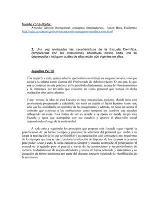 fuente consultada:
        Articulo: Gestión institucional: conceptos introductorios. Autor: Ruiz, Guillermo
http://educ.ar/educar/gestion-institucional-conceptos-introductorios.html




       2. Una vez analizadas las características de la Escuela Científica,
       compárenlas con las instituciones educativas donde cada uno se
       desempeña e indiquen cuáles de ellas están aún vigentes en ellas.



       Jaquelina Petroli

   Con respecto a esto, quiero advertir que todavía no trabajo en ninguna escuela, sino que
   asisto a la misma como alumna del Profesorado de Administración. O sea que, lo que
   voy a contestar en este práctico, es lo percibido diariamente, acerca del funcionamiento
   y la estructura del terciario que concurro no como personal que trabaja en dicha
   institución sino como alumno.

   Como vemos, la idea de esta Escuela es muy mecanicista, racional, donde todo está
   previamente programado y calculado, sin tener en cuenta el factor humano como ser;
   sino que lo consideraba un apéndice de las maquinarias y además, no tiene en cuenta el
   contexto que contiene a las instituciones como tampoco los cambios que suceden
   influyendo en éstas. Esta forma de ver es acorde a la época en donde surgió esta
   Escuela y tenía que acompañar con sus estudios y aportes al desarrollo social
   respondiendo al auge de la modernidad.

         A todo esto y siguiendo los principios que propone esta Escuela sigue vigente la
planificación de las tareas, tiempos y procesos; la selección del personal que tendrá a su
cargo la realización de lo que se planificó y su capacitación casi constante como requirente
de los tiempos que hoy se vive; también la intención de disponer de los recursos necesarios
para poder llevar a cabo la tarea educativa siempre y cuando acompañe el presupuesto; el
control no exagerado pero si parcial a través de las promociones y reconocimientos de
méritos; la distribución de responsabilidades y tareas en forma ordenada y sistemática y su
ejecución en forma autónoma por parte del docente terciario siguiendo la planificación de
la institución.
 