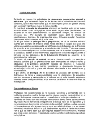 Maricel Inés Pinatti


Teniendo en cuenta los principios de planeación, preparación, control y
ejecución que estableció Taylor en la escuela de la administración científica
considero, que en las instituciones que me desempeño (todas de gestión oficial),
aún continúan vigentes en mayor o menor medida.
En cuanto al principio de planeación, el mismo se visualiza tanto en las tareas
administrativas como pedagógicas, éstas están organizadas, planificadas de
acuerdo al rol que desempeñamos, se establecen tiempos, se evalúan los
procesos, etc.       Por ejemplo, se establecen plazos para la entrega de
planificaciones, licencias. Se organizan los actos. El horario escolar. Reuniones
(con padres, entre docentes, etc.), entre otras.
En lo que refiere al principio de la preparación, se da de manera indirecta
cuando por ejemplo, el directivo ofrece horas cátedras o cargos que para ello
utiliza un escalafón confeccionado por el Ministerio de Educación de la Provincia
de acuerdo a las competencias y antecedentes del docente. Y de una manera
directa cuando designa a uno o varios docentes, que de acuerdo a su especialidad
o capacidad, asistan a una determinada capacitación o cuando responsabiliza al
personal en las actividades de la Estudiantina Olímpica de acuerdo a la
especialidad de cada uno.
En cuanto al principio de control, se hace presente cuando por ejemplo el
directivo controla que las planificaciones sean entregadas en tiempo y forma y
adecuadas a la población estudiantil; nosotros los docentes lo realizamos
cotidianamente en el aula cuando controlamos el desempeño (proceso de
aprendizaje) individual y grupal del alumno, atendiendo a sus necesidades y
realidad social.
Y por último, el principio de la ejecución se visualiza por ejemplo, en la
distribución de tarea y responsabilidades ante la elaboración de proyectos,
eventos escolares y extraescolares e inclusive en el aula, cuando asignamos
distintas tareas y responsabilidad a los alumnos para llevar a cabo un trabajo de
investigación.


Edgardo Humberto Pintos

Analizadas las características de la Escuela Científica y comparada con la
institución educativa, podría decirse que los mismos guardan cierta similitud en el
manejo de lo que se pretende realizar como eficiencia en la ejecución laboral.
Teniendo en cuenta que las acciones mencionadas como fuente del movimiento
Tayloreano hacen referencia principalmente al trabajo físico de los operarios y la
remuneración de los mismos en función de la cantidad y calidad, en las escuelas
podemos observar aún algunos cargos –que son administrativos- que se vuelven
rutinarios y repetitivos. No así el que desempeñan aquellos al frente de alumnos.
Por lo que se podría decir que solo algunos aspectos tiene similitudes, mientras
que otros no son parecidos ni operativos en el desarrollo de estrategias operativas
pedagógicas.
 