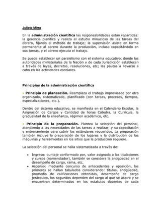 Julieta Mirra

En la administración científica las responsabilidades están repartidas:
la gerencia planifica y realiza el estudio minucioso de las tareas del
obrero, fijando el método de trabajo; la supervisión asiste en forma
permanente al obrero durante la producción, incluso capacitándolo en
sus tareas, y el obrero ejecuta el trabajo.

Se puede establecer un paralelismo con el sistema educativo, donde las
autoridades ministeriales de la Nación y de cada Jurisdicción establecen
a través de leyes, decretos, resoluciones, etc; las pautas a llevarse a
cabo en las actividades escolares.



Principios de la administración científica

• Principio de planeación. Reemplaza el trabajo improvisado por otro
organizado, sistematizado, planificado (con tareas, procesos, tiempos,
especializaciones, etc.).

Dentro del sistema educativo, se manifiesta en el Calendario Escolar, la
Asignación de Cargos y Cantidad de horas Cátedra, la Currícula, la
gradualidad de la enseñanza, régimen académico, etc.

• Principio de la preparación. Plantea la selección del personal,
atendiendo a las necesidades de las tareas a realizar, y su capacitación
y entrenamiento para cubrir los estándares requeridos. La preparación
también incluye la preparación de los lugares y la distribución de las
máquinas y herramientas en los sitios que la producción requiere.

La selección del personal se halla sistematizada a través de:

      Ingreso: puntaje conformado por, valor asignado a las titulaciones
      y cursos (nomenclador), también se considera la antigüedad en el
      desempeño de cargo, rama, etc.
      Ascenso: mediante concurso de antecedentes y oposición, los
      primeros se hallan tabulados considerando: títulos, antigüedad,
      promedio de calificaciones obtenidas, desempeño de cargo
      jerárquico, los segundos dependen del cargo al que se aspira y se
      encuentran determinados en los estatutos docentes de cada
 