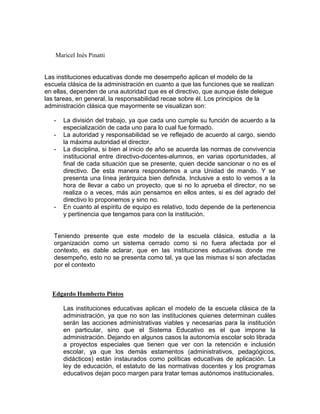 Maricel Inés Pinatti


Las instituciones educativas donde me desempeño aplican el modelo de la
escuela clásica de la administración en cuanto a que las funciones que se realizan
en ellas, dependen de una autoridad que es el directivo, que aunque éste delegue
las tareas, en general, la responsabilidad recae sobre él. Los principios de la
administración clásica que mayormente se visualizan son:

   -   La división del trabajo, ya que cada uno cumple su función de acuerdo a la
       especialización de cada uno para lo cual fue formado.
   -   La autoridad y responsabilidad se ve reflejado de acuerdo al cargo, siendo
       la máxima autoridad el director.
   -   La disciplina, si bien al inicio de año se acuerda las normas de convivencia
       institucional entre directivo-docentes-alumnos, en varias oportunidades, al
       final de cada situación que se presente, quien decide sancionar o no es el
       directivo. De esta manera respondemos a una Unidad de mando. Y se
       presenta una línea jerárquica bien definida. Inclusive a esto lo vemos a la
       hora de llevar a cabo un proyecto, que si no lo aprueba el director, no se
       realiza o a veces, más aún pensamos en ellos antes, si es del agrado del
       directivo lo proponemos y sino no.
   -   En cuanto al espíritu de equipo es relativo, todo depende de la pertenencia
       y pertinencia que tengamos para con la institución.


   Teniendo presente que este modelo de la escuela clásica, estudia a la
   organización como un sistema cerrado como si no fuera afectada por el
   contexto, es dable aclarar, que en las instituciones educativas donde me
   desempeño, esto no se presenta como tal, ya que las mismas sí son afectadas
   por el contexto



  Edgardo Humberto Pintos

       Las instituciones educativas aplican el modelo de la escuela clásica de la
       administración, ya que no son las instituciones quienes determinan cuáles
       serán las acciones administrativas viables y necesarias para la institución
       en particular, sino que el Sistema Educativo es el que impone la
       administración. Dejando en algunos casos la autonomía escolar solo librada
       a proyectos especiales que tienen que ver con la retención e inclusión
       escolar, ya que los demás estamentos (administrativos, pedagógicos,
       didácticos) están instaurados como políticas educativas de aplicación. La
       ley de educación, el estatuto de las normativas docentes y los programas
       educativos dejan poco margen para tratar temas autónomos institucionales.
 