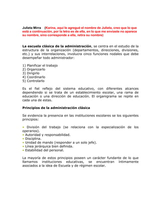 Julieta Mirra (Karina, aquí le agregué el nombre de Julieta, creo que lo que
está a continuación, por la letra es de ella, en lo que me enviaste no aparece
su nombre, sino corresponde a ella, retira su nombre)


La escuela clásica de la administración, se centra en el estudio de la
estructura de la organización (departamentos, direcciones, divisiones,
etc.) y sus interrelaciones, involucra cinco funciones nodales que debe
desempeñar todo administrador:

1)   Planificar el trabajo
2)   Organizarlo
3)   Dirigirlo
4)   Coordinarlo
5)   Controlarlo

Es el fiel reflejo del sistema educativo, con diferentes alcances
dependiendo si se trata de un establecimiento escolar, una rama de
educación o una dirección de educación. El organigrama se repite en
cada una de estas.

Principios de la administración clásica

Se evidencia la presencia en las instituciones escolares se los siguientes
principios:

• División del trabajo (se relaciona con la especialización de los
operarios).
• Autoridad y responsabilidad.
• Disciplina.
• Unidad de mando (responder a un solo jefe).
• Línea jerárquica bien definida.
• Estabilidad del personal.

La mayoría de estos principios poseen un carácter fundante de lo que
llamamos instituciones educativas, se encuentran íntimamente
asociados a la idea de Escuela y de régimen escolar.
 