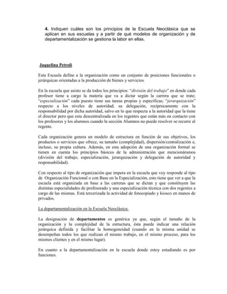 4. Indiquen cuáles son los principios de la Escuela Neoclásica que se
   aplican en sus escuelas y a partir de qué modelos de organización y de
   departamentalización se gestiona la labor en ellas.




Jaquelina Petroli

Esta Escuela define a la organización como un conjunto de posiciones funcionales o
jerárquicas orientadas a la producción de bienes y servicios.

En la escuela que asisto se da todos los principios: “división del trabajo” en donde cada
profesor tiene a cargo la materia que va a dictar según la carrera que se trate;
“especialización” cada puesto tiene sus tareas propias y específicas; “jerarquización”
respecto a los niveles de autoridad, su delegación, recíprocamente con la
responsabilidad por dicha autoridad, salvo en lo que respecta a la autoridad que la tiene
el director pero que esta descentralizada en los regentes que están más en contacto con
los profesores y los alumnos cuando la sección Alumnos no puede resolver se recurre al
regente.

Cada organización genera un modelo de estructura en función de sus objetivos, los
productos o servicios que ofrece, su tamaño (complejidad), dispersión/centralización e,
incluso, su propia cultura. Además, en esta adopción de una organización formal se
tienen en cuenta los principios básicos de la administración que mencionáramos
(división del trabajo, especialización, jerarquización y delegación de autoridad y
responsabilidad).

Con respecto al tipo de organización que impera en la escuela que voy responde al tipo
de Organización Funcional o con Base en la Especialización, esto tiene que ver a que la
escuela está organizada en base a las carreras que se dictan y que constituyen las
distintas especialidades de profesorado y una especialización técnica con dos regentes a
cargo de las mismas. Está tercerizada la actividad de fotocopiado y kiosco en manos de
privados.

La departamentalización en la Escuela Neoclásica:

La designación de departamentos es genérica ya que, según el tamaño de la
organización y la complejidad de la estructura, ésta puede indicar una relación
jerárquica definida y facilitar la homogeneidad (cuando en la misma unidad se
desempeñan todos los que realizan el mismo trabajo, en el mismo proceso, para los
mismos clientes y en el mismo lugar).

En cuanto a la departamentalización en la escuela donde estoy estudiando es por
funciones.
 