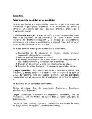 Julieta Mirra

Principios de la administración neoclásica

Esta escuela define a la organización como un conjunto de posiciones
funcionales o jerárquicas orientadas a la producción de bienes y
servicios. En acuerdo con esto, establece principios propios de la
organización formal:

• División del trabajo. La especialización y simplificación de las tareas
nace y se desarrolla en las propuestas de Taylor y Fayol (quien
incorpora la departamentalización y la unidad de dependencia),
permitiendo una mayor especialización y productividad, así como un
mejor aprovechamiento de los recursos.

Se puede asimilar a las siguientes estructuras funcionales:

   1. Gradualidad de la educación en niveles: inicial, primario,
      secundario y terciario/universitario.
   2. Orientaciones de la escuela secundaria.
   3. El ámbito institucional, en lo que refiere a las características de
      cada establecimiento y su relación con el contexto.
   4. División en asignaturas y campo de incumbencia de títulos.
   5. Recortes del saber disciplinar y transformación en saber escolar.

• Especialización. Cada puesto dentro de la estructura formal tiene
funciones, y tareas propias y específicas. Así, se separan no sólo las
tareas del operario, sino que sucede lo mismo con las actividades
relacionadas con el planeamiento, la evaluación, el control de calidad,
etc.

Se evidencia en las siguientes distinciones:

Cargos directivos: Jefe     de   inspectores,   Inspectores,   Directores,
Vicedirectores, Regentes.

Cargos jerárquicos: Secretario de inspección, Secretario, Jefe de
Preceptores, Jefe de Medios de apoyo técnico Pedagógico, jefe de
departamento.

Cargos de Base: Profesor, Preceptor, Bibliotecario, Encargado de medio
de apoyo técnico pedagógico (ayudante de cátedra)
 