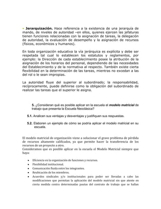 • Jerarquización. Hace referencia a la existencia de una jerarquía de
mando, de niveles de autoridad –en ellos, quienes ejercen las jefaturas
tienen funciones relacionadas con la asignación de tareas, la delegación
de autoridad, la evaluación de desempeño y la asignación de recursos
(físicos, económicos y humanos).

En toda organización educativa la vía jerárquica es explícita y debe ser
respetada tal cual lo establecen los estatutos y reglamentos, por
ejemplo: la Dirección de cada establecimiento posee la atribución de la
asignación de los horarios del personal, dependiendo de las necesidades
del Establecimiento y de la normativa al respecto. También existe cierta
flexibilidad en la determinación de las tareas, mientras no excedan a las
del rol o le sean impropias.

La autoridad fluye del superior al subordinado; la responsabilidad,
recíprocamente, puede definirse como la obligación del subordinado de
realizar las tareas que el superior le asigna.



      5. ¿Consideran qué es posible aplicar en la escuela el modelo matricial de
      trabajo que presenta la Escuela Neoclásica?

   5.1. Analicen sus ventajas y desventajas y justifiquen sus respuestas.

   5.2. Elaboren un ejemplo de cómo se podría aplicar el modelo matricial en su
        escuela.


El modelo matricial de organización viene a solucionar el grave problema de pérdida
de recursos altamente calificados, ya que permite hacer la transferencia de los
recursos de un proyecto a otro.
Consideramos que es posible aplicar en la escuela el Modelo Matricial siempre que
haya:

       Eficiencia en la organización de funciones y recursos.
       Flexibilidad institucional.
       Comunicación fluida entre los integrantes.
       Reubicación de los miembros.
       Acuerdos sindicales y/o institucionales para poder ser llevadas a cabo las
       modificaciones que permitan la aplicación del modelo matricial sin que atente en
       cierta medida contra determinadas pautas del contrato de trabajo que se hallan
 