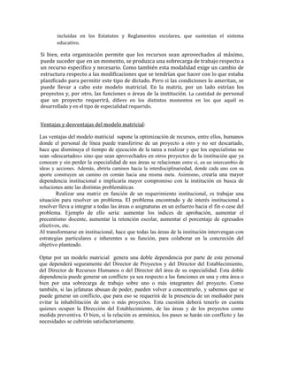 incluidas en los Estatutos y Reglamentos escolares, que sustentan el sistema
        educativo.

Si bien, esta organización permite que los recursos sean aprovechados al máximo,
puede suceder que en un momento, se produzca una sobrecarga de trabajo respecto a
un recurso específico y necesario. Como también esta modalidad exige un cambio de
estructura respecto a las modificaciones que se tendrían que hacer con lo que estaba
planificado para permitir este tipo de dictado. Pero si las condiciones lo ameritan, se
puede llevar a cabo este modelo matricial. En la matriz, por un lado estrían los
proyectos y, por otro, las funciones o áreas de la institución. La cantidad de personal
que un proyecto requerirá, difiere en los distintos momentos en los que aquél es
desarrollado y en el tipo de especialidad requerido.


Ventajas y desventajas del modelo matricial:

Las ventajas del modelo matricial supone la optimización de recursos, entre ellos, humanos
donde el personal de línea puede transferirse de un proyecto a otro y no ser descartado,
hace que disminuya el tiempo de ejecución de la tarea a realizar y que los especialistas no
sean «descartados» sino que sean aprovechados en otros proyectos de la institución que ya
conocen y sin perder la especialidad de sus áreas se relacionan entre sí, en un intercambio de
ideas y acciones. Además, abriría caminos hacia la interdisciplinariedad, donde cada uno con su
aporte construyen un camino en común hacia una misma meta. Asimismo, crearía una mayor
dependencia institucional e implicaría mayor compromiso con la institución en busca de
soluciones ante las distintas problemáticas.
        Realizar una matriz en función de un requerimiento institucional, es trabajar una
situación para resolver un problema. El problema encontrado y de interés institucional a
resolver lleva a integrar a todas las áreas o asignaturas en un esfuerzo hacia el fin o cese del
problema. Ejemplo de ello sería: aumentar los índices de aprobación, aumentar el
precentismo docente, aumentar la retención escolar, aumentar el porcentaje de egresados
efectivos, etc.
Al transformarse en institucional, hace que todas las áreas de la institución intervengan con
estrategias particulares e inherentes a su función, para colaborar en la concreción del
objetivo planteado.

Optar por un modelo matricial genera una doble dependencia por parte de este personal
que dependerá seguramente del Director de Proyectos y del Director del Establecimiento,
del Director de Recursos Humanos o del Director del área de su especialidad. Esta doble
dependencia puede generar un conflicto ya sea respecto a las funciones en una y otra área o
bien por una sobrecarga de trabajo sobre uno o más integrantes del proyecto. Como
también, si las jefaturas abusan de poder, pueden volver a concentrarlo, y sabemos que se
puede generar un conflicto, que para eso se requerirá de la presencia de un mediador para
evitar la inhabilitación de uno o más proyectos. Esta cuestión deberá tenerlo en cuenta
quienes ocupen la Dirección del Establecimiento, de las áreas y de los proyectos como
medida preventiva. O bien, si la relación es armónica, los pases se harán sin conflicto y las
necesidades se cubrirán satisfactoriamente.
 