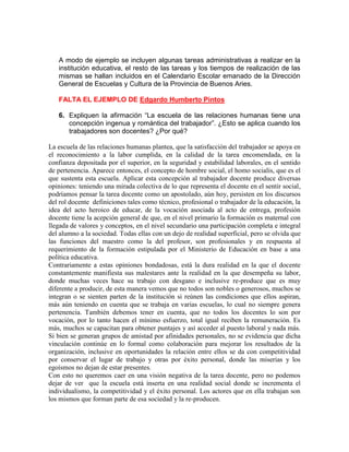 A modo de ejemplo se incluyen algunas tareas administrativas a realizar en la
   institución educativa, el resto de las tareas y los tiempos de realización de las
   mismas se hallan incluidos en el Calendario Escolar emanado de la Dirección
   General de Escuelas y Cultura de la Provincia de Buenos Aries.

   FALTA EL EJEMPLO DE Edgardo Humberto Pintos

   6. Expliquen la afirmación “La escuela de las relaciones humanas tiene una
      concepción ingenua y romántica del trabajador”. ¿Esto se aplica cuando los
      trabajadores son docentes? ¿Por qué?

La escuela de las relaciones humanas plantea, que la satisfacción del trabajador se apoya en
el reconocimiento a la labor cumplida, en la calidad de la tarea encomendada, en la
confianza depositada por el superior, en la seguridad y estabilidad laborales, en el sentido
de pertenencia. Aparece entonces, el concepto de hombre social, el homo socialis, que es el
que sustenta esta escuela. Aplicar esta concepción al trabajador docente produce diversas
opiniones: teniendo una mirada colectiva de lo que representa el docente en el sentir social,
podríamos pensar la tarea docente como un apostolado, aún hoy, persisten en los discursos
del rol docente definiciones tales como técnico, profesional o trabajador de la educación, la
idea del acto heroico de educar, de la vocación asociada al acto de entrega, profesión
docente tiene la acepción general de que, en el nivel primario la formación es maternal con
llegada de valores y conceptos, en el nivel secundario una participación completa e integral
del alumno a la sociedad. Todas ellas con un dejo de realidad superficial, pero se olvida que
las funciones del maestro como la del profesor, son profesionales y en respuesta al
requerimiento de la formación estipulada por el Ministerio de Educación en base a una
política educativa.
Contrariamente a estas opiniones bondadosas, está la dura realidad en la que el docente
constantemente manifiesta sus malestares ante la realidad en la que desempeña su labor,
donde muchas veces hace su trabajo con desgano e inclusive re-produce que es muy
diferente a producir, de esta manera vemos que no todos son nobles o generosos, muchos se
integran o se sienten parten de la institución si reúnen las condiciones que ellos aspiran,
más aún teniendo en cuenta que se trabaja en varias escuelas, lo cual no siempre genera
pertenencia. También debemos tener en cuenta, que no todos los docentes lo son por
vocación, por lo tanto hacen el mínimo esfuerzo, total igual reciben la remuneración. Es
más, muchos se capacitan para obtener puntajes y así acceder al puesto laboral y nada más.
Si bien se generan grupos de amistad por afinidades personales, no se evidencia que dicha
vinculación continúe en lo formal como colaboración para mejorar los resultados de la
organización, inclusive en oportunidades la relación entre ellos se da con competitividad
por conservar el lugar de trabajo y otras por éxito personal, donde las miserias y los
egoísmos no dejan de estar presentes.
Con esto no queremos caer en una visión negativa de la tarea docente, pero no podemos
dejar de ver que la escuela está inserta en una realidad social donde se incrementa el
individualismo, la competitividad y el éxito personal. Los actores que en ella trabajan son
los mismos que forman parte de esa sociedad y la re-producen.
 