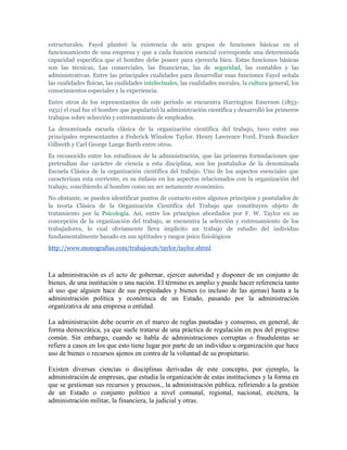 estructurales. Fayol planteó la existencia de seis grupos de funciones básicas en el
funcionamiento de una empresa y que a cada función esencial corresponde una determinada
capacidad específica que el hombre debe poseer para ejercerla bien. Estas funciones básicas
son las técnicas, Las comerciales, las financieras, las de seguridad, las contables y las
administrativas. Entre las principales cualidades para desarrollar esas funciones Fayol señala
las cualidades físicas, las cualidades intelectuales, las cualidades morales, la cultura general, los
conocimientos especiales y la experiencia.
Entre otros de los representantes de este período se encuentra Harrington Emerson (1853-
1931) el cual fue el hombre que popularizó la administración científica y desarrolló los primeros
trabajos sobre selección y entrenamiento de empleados.
La denominada escuela clásica de la organización científica del trabajo, tuvo entre sus
principales representantes a Federick Winslow Taylor, Henry Lawrence Ford, Frank Buncker
Gilbreth y Carl George Lange Barth entre otros.
Es reconocido entre los estudiosos de la administración, que las primeras formulaciones que
pretendían dar carácter de ciencia a esta disciplina, son los postulados de la denominada
Escuela Clásica de la organización científica del trabajo. Uno de los aspectos esenciales que
caracterizan esta corriente, es su énfasis en los aspectos relacionados con la organización del
trabajo, concibiendo al hombre como un ser netamente económico.
No obstante, se pueden identificar puntos de contacto entre algunos principios y postulados de
la teoría Clásica de la Organización Científica del Trabajo que constituyen objeto de
tratamiento por la Psicología. Así, entre los principios abordados por F. W. Taylor en su
concepción de la organización del trabajo, se encuentra la selección y entrenamiento de los
trabajadores, lo cual obviamente lleva implícito un trabajo de estudio del individuo
fundamentalmente basado en sus aptitudes y rasgos psico fisiológicos
http://www.monografias.com/trabajos26/taylor/taylor.shtml



La administración es el acto de gobernar, ejercer autoridad y disponer de un conjunto de
bienes, de una institución o una nación. El término es amplio y puede hacer referencia tanto
al uso que alguien hace de sus propiedades y bienes (o incluso de las ajenas) hasta a la
administración política y económica de un Estado, pasando por la administración
organizativa de una empresa o entidad.

La administración debe ocurrir en el marco de reglas pautadas y consenso, en general, de
forma democrática, ya que suele tratarse de una práctica de regulación en pos del progreso
común. Sin embargo, cuando se habla de administraciones corruptas o fraudulentas se
refiere a casos en los que esto tiene lugar por parte de un individuo u organización que hace
uso de bienes o recursos ajenos en contra de la voluntad de su propietario.

Existen diversas ciencias o disciplinas derivadas de este concepto, por ejemplo, la
administración de empresas, que estudia la organización de estas instituciones y la forma en
que se gestionan sus recursos y procesos., la administración pública, refiriendo a la gestión
de un Estado o conjunto político a nivel comunal, regional, nacional, etcétera, la
administración militar, la financiera, la judicial y otras.
 
