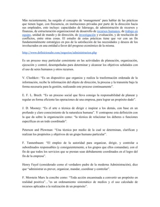 Más recientemente, ha surgido el concepto de „management‟ para hablar de las prácticas
que tienen lugar, con frecuencia, en instituciones privadas por parte de la dirección hacia
sus empleados, esto incluye: capacidades de liderazgo, de administración de recursos y
finanzas, de estructuración organizacional de desarrollo de recursos humanos, de trabajo en
equipo, unidad de mando y de dirección, de investigación y evaluación, y de resolución de
conflictos, entre otras cosas. El estudio de estas prácticas tiene que ver con un fin
fundamentalmente estratégico en pos de la satisfacción de las necesidades y deseos de los
involucrados en una entidad a favor del progreso económico de la misma.

http://www.definicionabc.com/negocios/administracion.php

Es un proceso muy particular consistente en las actividades de planeación, organización,
ejecución y control, desempeñadas para determinar y alcanzar los objetivos señalados con
el uso de seres humanos y otros recursos.

V. Clushkov: “Es un dispositivo que organiza y realiza la trasformación ordenada de la
información, recibe la información del objeto de dirección, la procesa y la transmite bajo la
forma necesaria para la gestión, realizando este proceso continuamente”.

E. F. L. Brech: “Es un proceso social que lleva consigo la responsabilidad de planear y
regular en forma eficiente las operaciones de una empresa, para lograr un propósito dado”.

J. D. Mooney: “Es el arte o técnica de dirigir e inspirar a los demás, con base en un
profundo y claro conocimiento de la naturaleza humana”. Y contrapone esta definición con
la que da sobre la organización como: “la técnica de relacionar los deberes o funciones
específicas en un todo coordinado”.

Peterson and Plowman: “Una técnica por medio de la cual se determinan, clarifican y
realizan los propósitos y objetivos de un grupo humano particular”.

F. Tannenbaum: “El empleo de la autoridad para organizar, dirigir, y controlar a
subordinados responsables (y consiguientemente, a los grupos que ellos comandan), con el
fin de que todos los servicios que se prestan sean debidamente coordinados en el logro del
fin de la empresa”.

Henry Fayol (considerado como el verdadero padre de la moderna Administración), dice
que “administrar es prever, organizar, mandar, coordinar y controlar”.

F. Morstein Marx la concibe como: “Toda acción encaminada a convertir un propósito en
realidad positiva”…”es un ordenamiento sistemático de medios y el uso calculado de
recursos aplicados a la realización de un propósito”.
 
