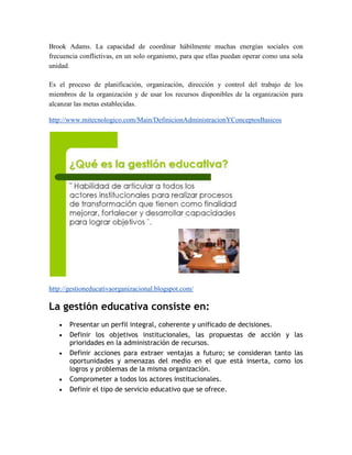 Brook Adams. La capacidad de coordinar hábilmente muchas energías sociales con
frecuencia conflictivas, en un solo organismo, para que ellas puedan operar como una sola
unidad.

Es el proceso de planificación, organización, dirección y control del trabajo de los
miembros de la organización y de usar los recursos disponibles de la organización para
alcanzar las metas establecidas.

http://www.mitecnologico.com/Main/DefinicionAdministracionYConceptosBasicos




http://gestioneducativaorganizacional.blogspot.com/

La gestión educativa consiste en:
       Presentar un perfil integral, coherente y unificado de decisiones.
       Definir los objetivos institucionales, las propuestas de acción y las
       prioridades en la administración de recursos.
       Definir acciones para extraer ventajas a futuro; se consideran tanto las
       oportunidades y amenazas del medio en el que está inserta, como los
       logros y problemas de la misma organización.
       Comprometer a todos los actores institucionales.
       Definir el tipo de servicio educativo que se ofrece.
 