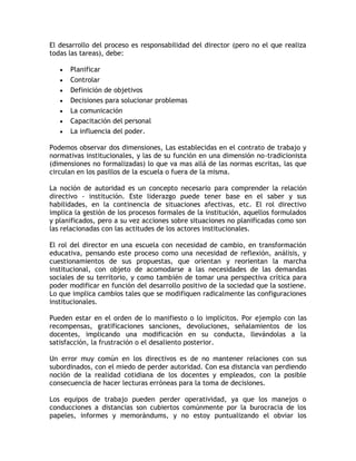 El desarrollo del proceso es responsabilidad del director (pero no el que realiza
todas las tareas), debe:

      Planificar
      Controlar
      Definición de objetivos
      Decisiones para solucionar problemas
      La comunicación
      Capacitación del personal
      La influencia del poder.

Podemos observar dos dimensiones, Las establecidas en el contrato de trabajo y
normativas institucionales, y las de su función en una dimensión no-tradicionista
(dimensiones no formalizadas) lo que va mas allá de las normas escritas, las que
circulan en los pasillos de la escuela o fuera de la misma.

La noción de autoridad es un concepto necesario para comprender la relación
directivo - institución. Este liderazgo puede tener base en el saber y sus
habilidades, en la continencia de situaciones afectivas, etc. El rol directivo
implica la gestión de los procesos formales de la institución, aquellos formulados
y planificados, pero a su vez acciones sobre situaciones no planificadas como son
las relacionadas con las actitudes de los actores institucionales.

El rol del director en una escuela con necesidad de cambio, en transformación
educativa, pensando este proceso como una necesidad de reflexión, análisis, y
cuestionamientos de sus propuestas, que orientan y reorientan la marcha
institucional, con objeto de acomodarse a las necesidades de las demandas
sociales de su territorio, y como también de tomar una perspectiva crítica para
poder modificar en función del desarrollo positivo de la sociedad que la sostiene.
Lo que implica cambios tales que se modifiquen radicalmente las configuraciones
institucionales.

Pueden estar en el orden de lo manifiesto o lo implícitos. Por ejemplo con las
recompensas, gratificaciones sanciones, devoluciones, señalamientos de los
docentes, implicando una modificación en su conducta, llevándolas a la
satisfacción, la frustración o el desaliento posterior.

Un error muy común en los directivos es de no mantener relaciones con sus
subordinados, con el miedo de perder autoridad. Con esa distancia van perdiendo
noción de la realidad cotidiana de los docentes y empleados, con la posible
consecuencia de hacer lecturas erróneas para la toma de decisiones.

Los equipos de trabajo pueden perder operatividad, ya que los manejos o
conducciones a distancias son cubiertos comúnmente por la burocracia de los
papeles, informes y memorándums, y no estoy puntualizando el obviar los
 