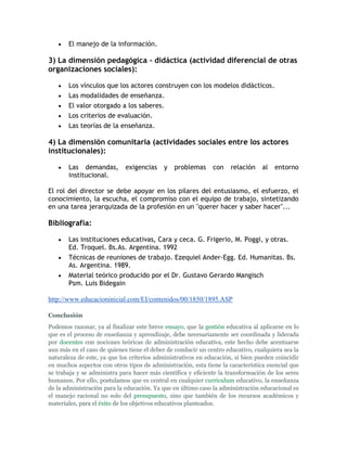 El manejo de la información.

3) La dimensión pedagógica - didáctica (actividad diferencial de otras
organizaciones sociales):

       Los vínculos que los actores construyen con los modelos didácticos.
       Las modalidades de enseñanza.
       El valor otorgado a los saberes.
       Los criterios de evaluación.
       Las teorías de la enseñanza.

4) La dimensión comunitaria (actividades sociales entre los actores
institucionales):

       Las demandas,         exigencias    y   problemas      con    relación    al   entorno
       institucional.

El rol del director se debe apoyar en los pilares del entusiasmo, el esfuerzo, el
conocimiento, la escucha, el compromiso con el equipo de trabajo, sintetizando
en una tarea jerarquizada de la profesión en un "querer hacer y saber hacer"...

Bibliografía:

       Las instituciones educativas, Cara y ceca. G. Frigerio, M. Poggi, y otras.
       Ed. Troquel. Bs.As. Argentina. 1992
       Técnicas de reuniones de trabajo. Ezequiel Ander-Egg. Ed. Humanitas. Bs.
       As. Argentina. 1989.
       Material teórico producido por el Dr. Gustavo Gerardo Mangisch
       Psm. Luis Bidegain

http://www.educacioninicial.com/EI/contenidos/00/1850/1895.ASP

Conclusión
Podemos razonar, ya al finalizar este breve ensayo, que la gestión educativa al aplicarse en lo
que es el proceso de enseñanza y aprendizaje, debe necesariamente ser coordinada y liderada
por docentes con nociones teóricas de administración educativa, este hecho debe acentuarse
aun más en el caso de quienes tiene el deber de conducir un centro educativo, cualquiera sea la
naturaleza de este, ya que los criterios administrativos en educación, si bien pueden coincidir
en muchos aspectos con otros tipos de administración, esta tiene la característica esencial que
se trabaja y se administra para hacer más científica y eficiente la transformación de los seres
humanos. Por ello, postulamos que es central en cualquier curriculum educativo, la enseñanza
de la administración para la educación. Ya que en último caso la administración educacional es
el manejo racional no solo del presupuesto, sino que también de los recursos académicos y
materiales, para el éxito de los objetivos educativos planteados.
 