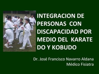 INTEGRACION DE
PERSONAS CON
DISCAPACIDAD POR
MEDIO DEL KARATE
DO Y KOBUDO
Dr. José Francisco Navarro Aldana
Médico Fisiatra

 