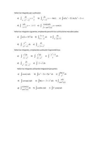 Hallar lasintegrales por sustitución
a)
t
x
xx
dx 1
;
22


 b)  

)ln(;
1
tx
e
dx
x
c)   txdxxx 35;)35( 272
d)  

1;
1
xt
x
xdx
e)  

)(;
)(1
)cos(
2
xsent
xsen
dxx
Hallarlas integralessiguientes,empleandoparaellolas sustitucionesmásadecuadas:
a)   dxxx 10
)52( b)  

dx
x
x
1
1
c)  12xx
dx
d)  
dx
e
e
x
x
1
2
e)   2
1 xx
dx
Hallarlas integrales,empleandosustitucióntrigonométricas:
a)   2
2
1 x
dxx
b)   2
3
2 x
dxx
c) 

dx
x
x 12
d)   22
4 xx
dx
e) dxx  2
1
Hallarlas integralesutilizandointegraciónporpartes:
a)  dxxxsen )( b) 

 dxexx x
)52( 2
c)  dx
x
x
3
)ln(
d)  dxxxarctg )( e)   dxxx )1ln( 2
f)  )(2
xsen
xdx
g)  dx
xsen
xx
)(
)cos(
2
h)  dxxsen )(ln i)  dxxx
)cos(3
 