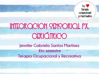 INTEGRACION SENSORIAL PX. 
GERIÁTRICO 
Jennifer Gabriela Santos Martínez 
4to semestre 
Terapia Ocupacional y Recreativa 
 